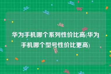 华为手机哪个系列性价比高(华为手机哪个型号性价比更高)