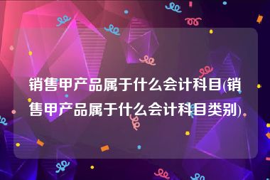 销售甲产品属于什么会计科目(销售甲产品属于什么会计科目类别)