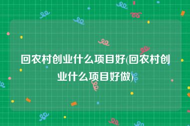 回农村创业什么项目好(回农村创业什么项目好做)