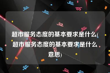 超市服务态度的基本要求是什么(超市服务态度的基本要求是什么意思)