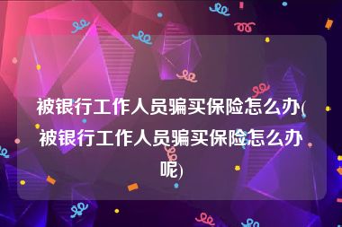 被银行工作人员骗买保险怎么办(被银行工作人员骗买保险怎么办呢)