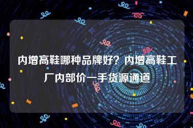 内增高鞋哪种品牌好？内增高鞋工厂内部价一手货源通道
