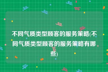 不同气质类型顾客的服务策略(不同气质类型顾客的服务策略有哪些)
