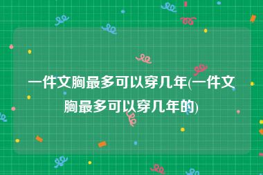 一件文胸最多可以穿几年(一件文胸最多可以穿几年的)