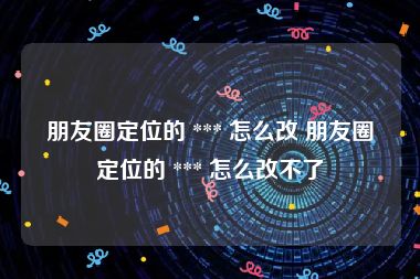朋友圈定位的 *** 怎么改 朋友圈定位的 *** 怎么改不了