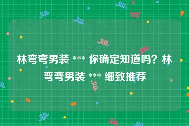 林弯弯男装 *** 你确定知道吗？林弯弯男装 *** 细致推荐