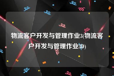 物流客户开发与管理作业3(物流客户开发与管理作业3D)