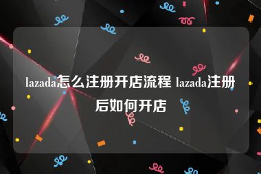 lazada怎么注册开店流程 lazada注册后如何开店