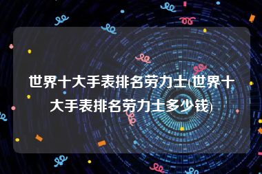 世界十大手表排名劳力士(世界十大手表排名劳力士多少钱)