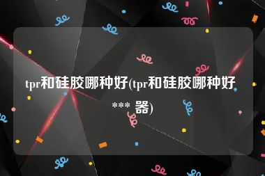 tpr和硅胶哪种好(tpr和硅胶哪种好 *** 器)
