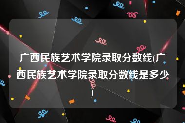 广西民族艺术学院录取分数线(广西民族艺术学院录取分数线是多少)