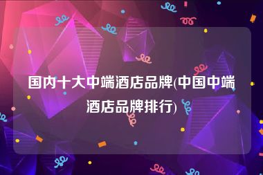 国内十大中端酒店品牌(中国中端酒店品牌排行)