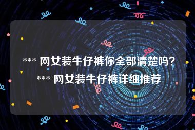  *** 网女装牛仔裤你全部清楚吗？ *** 网女装牛仔裤详细推荐