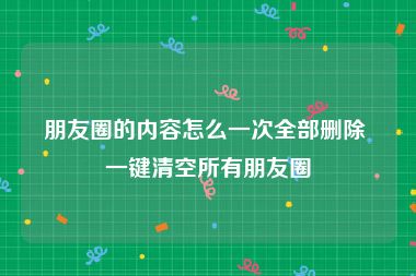 朋友圈的内容怎么一次全部删除 一键清空所有朋友圈