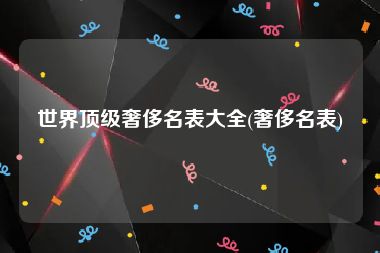 世界顶级奢侈名表大全(奢侈名表)