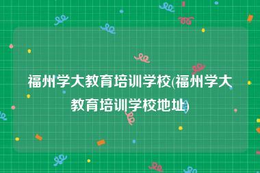 福州学大教育培训学校(福州学大教育培训学校地址)