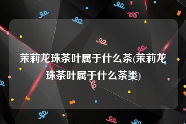 茉莉龙珠茶叶属于什么茶(茉莉龙珠茶叶属于什么茶类)