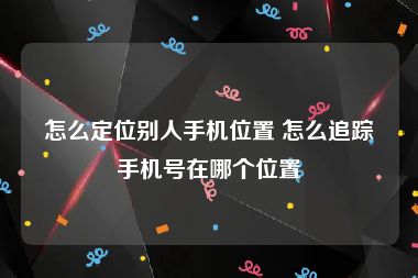 怎么定位别人手机位置 怎么追踪手机号在哪个位置