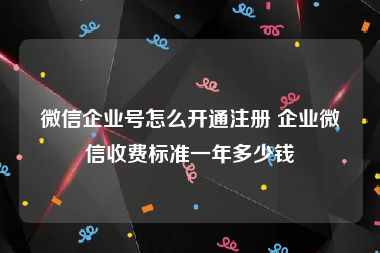 微信企业号怎么开通注册 企业微信收费标准一年多少钱