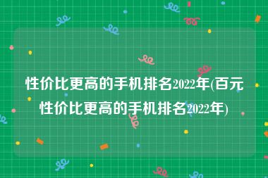 性价比更高的手机排名2022年(百元性价比更高的手机排名2022年)