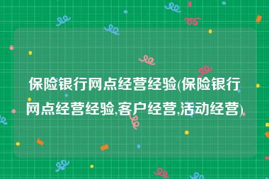 保险银行网点经营经验(保险银行网点经营经验,客户经营,活动经营)