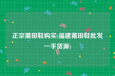 正宗莆田鞋购买(福建莆田鞋批发一手货源)