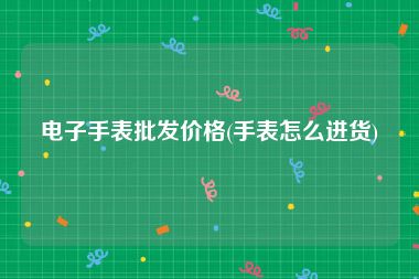 电子手表批发价格(手表怎么进货)