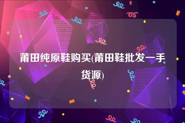 莆田纯原鞋购买(莆田鞋批发一手货源)