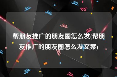 帮朋友推广的朋友圈怎么发(帮朋友推广的朋友圈怎么发文案)