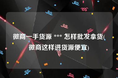 微商一手货源 *** 怎样批发拿货(微商这样进货源便宜)