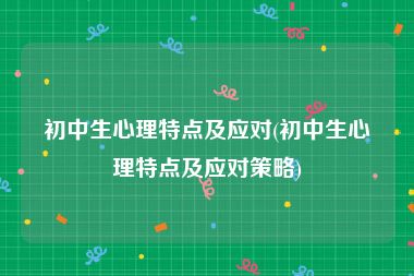 初中生心理特点及应对(初中生心理特点及应对策略)