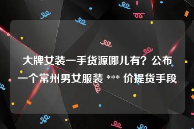 大牌女装一手货源哪儿有？公布一个常州男女服装 *** 价提货手段