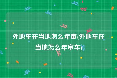 外地车在当地怎么年审(外地车在当地怎么年审车)