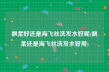飘柔好还是海飞丝洗发水好呢(飘柔还是海飞丝洗发水好用)