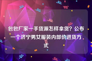 包包厂家一手货源怎样拿货？公布一个济宁男女服装内部价进货方式