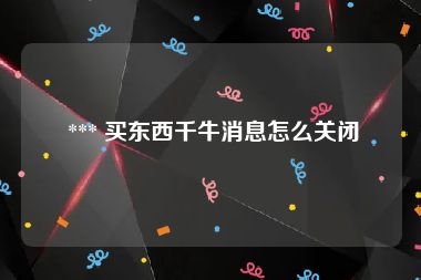  *** 买东西千牛消息怎么关闭